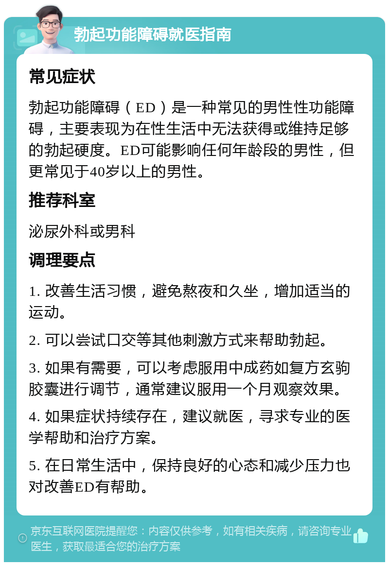 勃起功能障碍就医指南 常见症状 勃起功能障碍（ED）是一种常见的男性性功能障碍，主要表现为在性生活中无法获得或维持足够的勃起硬度。ED可能影响任何年龄段的男性，但更常见于40岁以上的男性。 推荐科室 泌尿外科或男科 调理要点 1. 改善生活习惯，避免熬夜和久坐，增加适当的运动。 2. 可以尝试口交等其他刺激方式来帮助勃起。 3. 如果有需要，可以考虑服用中成药如复方玄驹胶囊进行调节，通常建议服用一个月观察效果。 4. 如果症状持续存在，建议就医，寻求专业的医学帮助和治疗方案。 5. 在日常生活中，保持良好的心态和减少压力也对改善ED有帮助。