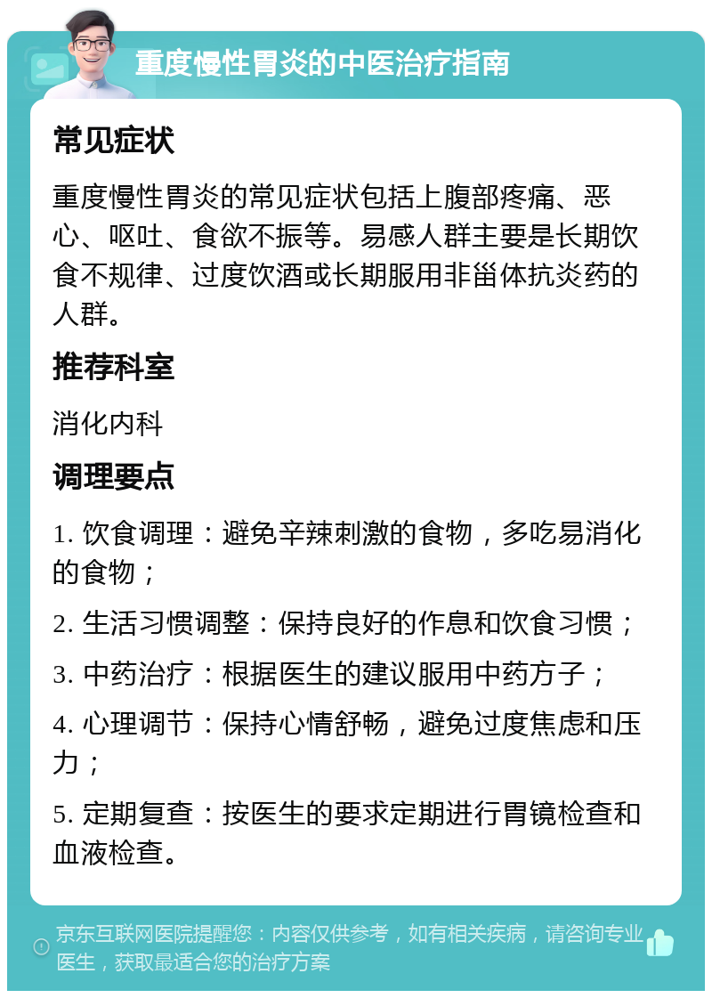 重度慢性胃炎的中医治疗指南 常见症状 重度慢性胃炎的常见症状包括上腹部疼痛、恶心、呕吐、食欲不振等。易感人群主要是长期饮食不规律、过度饮酒或长期服用非甾体抗炎药的人群。 推荐科室 消化内科 调理要点 1. 饮食调理：避免辛辣刺激的食物，多吃易消化的食物； 2. 生活习惯调整：保持良好的作息和饮食习惯； 3. 中药治疗：根据医生的建议服用中药方子； 4. 心理调节：保持心情舒畅，避免过度焦虑和压力； 5. 定期复查：按医生的要求定期进行胃镜检查和血液检查。