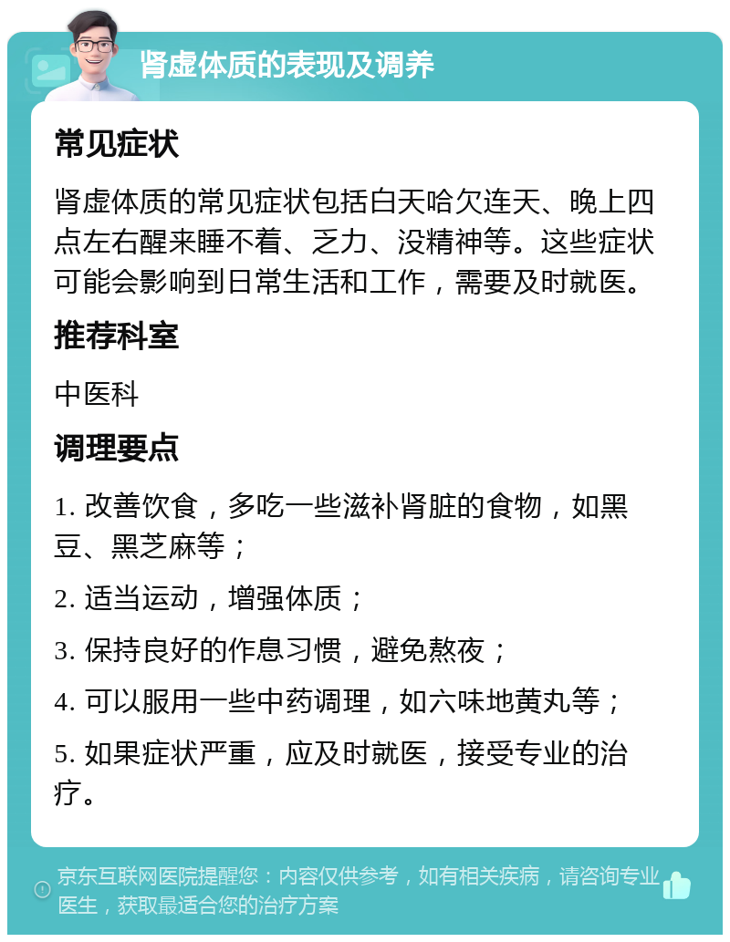 肾虚体质的表现及调养 常见症状 肾虚体质的常见症状包括白天哈欠连天、晚上四点左右醒来睡不着、乏力、没精神等。这些症状可能会影响到日常生活和工作，需要及时就医。 推荐科室 中医科 调理要点 1. 改善饮食，多吃一些滋补肾脏的食物，如黑豆、黑芝麻等； 2. 适当运动，增强体质； 3. 保持良好的作息习惯，避免熬夜； 4. 可以服用一些中药调理，如六味地黄丸等； 5. 如果症状严重，应及时就医，接受专业的治疗。