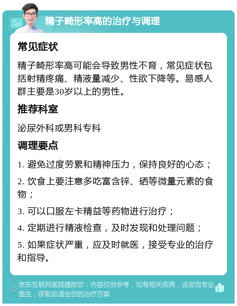 精子畸形率高的治疗与调理 常见症状 精子畸形率高可能会导致男性不育，常见症状包括射精疼痛、精液量减少、性欲下降等。易感人群主要是30岁以上的男性。 推荐科室 泌尿外科或男科专科 调理要点 1. 避免过度劳累和精神压力，保持良好的心态； 2. 饮食上要注意多吃富含锌、硒等微量元素的食物； 3. 可以口服左卡精益等药物进行治疗； 4. 定期进行精液检查，及时发现和处理问题； 5. 如果症状严重，应及时就医，接受专业的治疗和指导。