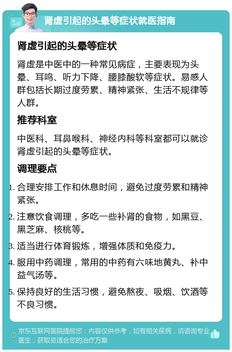 肾虚引起的头晕等症状就医指南 肾虚引起的头晕等症状 肾虚是中医中的一种常见病症，主要表现为头晕、耳鸣、听力下降、腰膝酸软等症状。易感人群包括长期过度劳累、精神紧张、生活不规律等人群。 推荐科室 中医科、耳鼻喉科、神经内科等科室都可以就诊肾虚引起的头晕等症状。 调理要点 合理安排工作和休息时间，避免过度劳累和精神紧张。 注意饮食调理，多吃一些补肾的食物，如黑豆、黑芝麻、核桃等。 适当进行体育锻炼，增强体质和免疫力。 服用中药调理，常用的中药有六味地黄丸、补中益气汤等。 保持良好的生活习惯，避免熬夜、吸烟、饮酒等不良习惯。