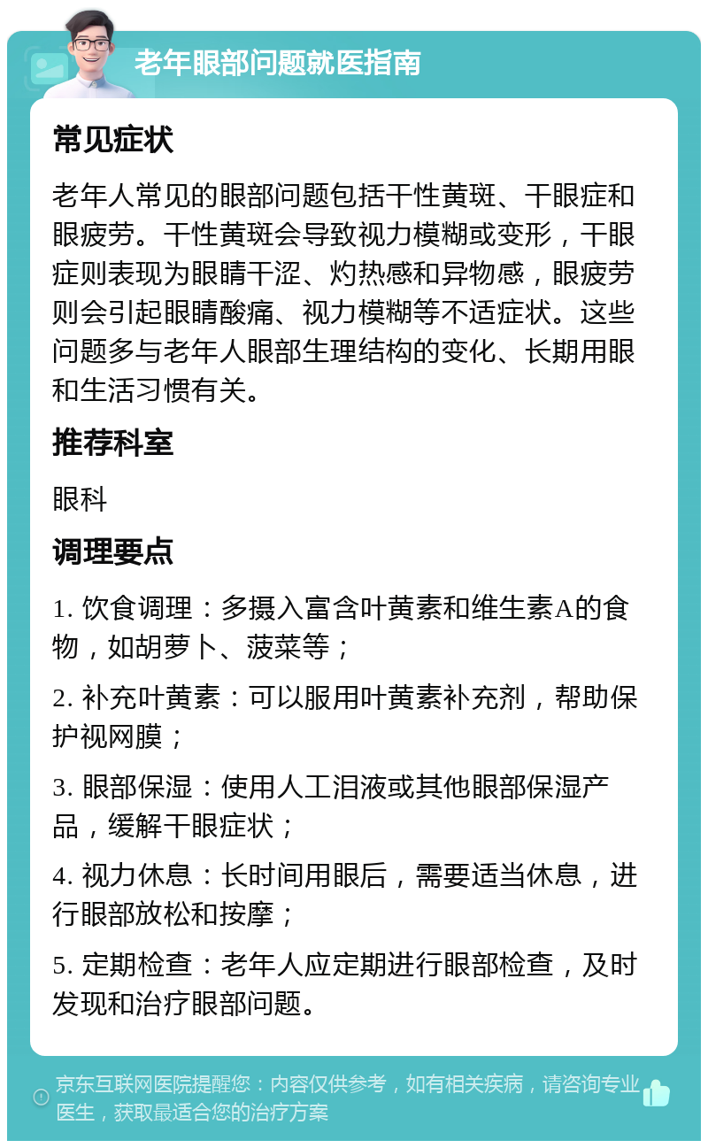 老年眼部问题就医指南 常见症状 老年人常见的眼部问题包括干性黄斑、干眼症和眼疲劳。干性黄斑会导致视力模糊或变形，干眼症则表现为眼睛干涩、灼热感和异物感，眼疲劳则会引起眼睛酸痛、视力模糊等不适症状。这些问题多与老年人眼部生理结构的变化、长期用眼和生活习惯有关。 推荐科室 眼科 调理要点 1. 饮食调理：多摄入富含叶黄素和维生素A的食物，如胡萝卜、菠菜等； 2. 补充叶黄素：可以服用叶黄素补充剂，帮助保护视网膜； 3. 眼部保湿：使用人工泪液或其他眼部保湿产品，缓解干眼症状； 4. 视力休息：长时间用眼后，需要适当休息，进行眼部放松和按摩； 5. 定期检查：老年人应定期进行眼部检查，及时发现和治疗眼部问题。