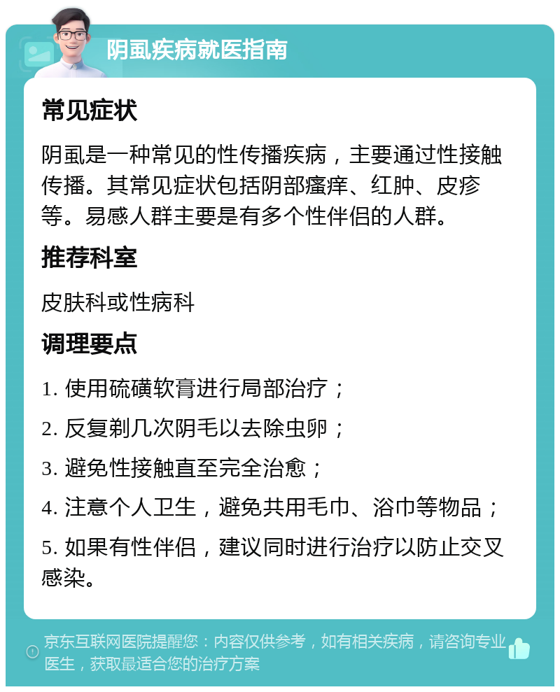 阴虱疾病就医指南 常见症状 阴虱是一种常见的性传播疾病，主要通过性接触传播。其常见症状包括阴部瘙痒、红肿、皮疹等。易感人群主要是有多个性伴侣的人群。 推荐科室 皮肤科或性病科 调理要点 1. 使用硫磺软膏进行局部治疗； 2. 反复剃几次阴毛以去除虫卵； 3. 避免性接触直至完全治愈； 4. 注意个人卫生，避免共用毛巾、浴巾等物品； 5. 如果有性伴侣，建议同时进行治疗以防止交叉感染。