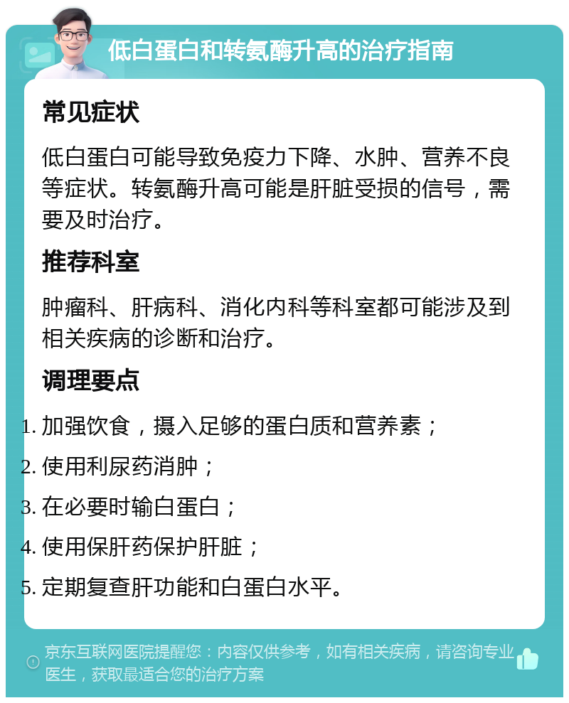 低白蛋白和转氨酶升高的治疗指南 常见症状 低白蛋白可能导致免疫力下降、水肿、营养不良等症状。转氨酶升高可能是肝脏受损的信号，需要及时治疗。 推荐科室 肿瘤科、肝病科、消化内科等科室都可能涉及到相关疾病的诊断和治疗。 调理要点 加强饮食，摄入足够的蛋白质和营养素； 使用利尿药消肿； 在必要时输白蛋白； 使用保肝药保护肝脏； 定期复查肝功能和白蛋白水平。