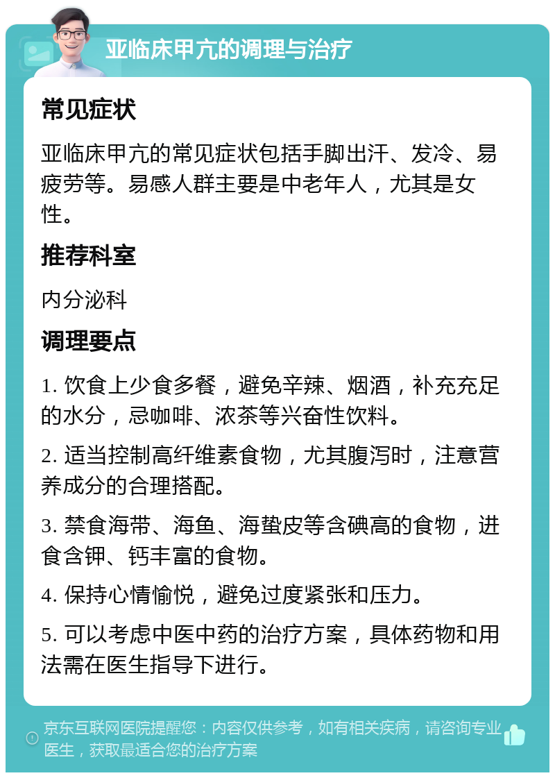 亚临床甲亢的调理与治疗 常见症状 亚临床甲亢的常见症状包括手脚出汗、发冷、易疲劳等。易感人群主要是中老年人，尤其是女性。 推荐科室 内分泌科 调理要点 1. 饮食上少食多餐，避免辛辣、烟酒，补充充足的水分，忌咖啡、浓茶等兴奋性饮料。 2. 适当控制高纤维素食物，尤其腹泻时，注意营养成分的合理搭配。 3. 禁食海带、海鱼、海蛰皮等含碘高的食物，进食含钾、钙丰富的食物。 4. 保持心情愉悦，避免过度紧张和压力。 5. 可以考虑中医中药的治疗方案，具体药物和用法需在医生指导下进行。