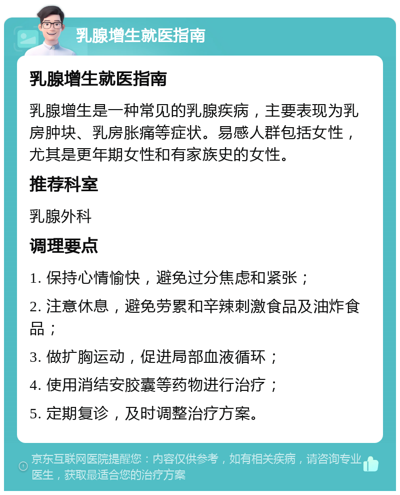 乳腺增生就医指南 乳腺增生就医指南 乳腺增生是一种常见的乳腺疾病，主要表现为乳房肿块、乳房胀痛等症状。易感人群包括女性，尤其是更年期女性和有家族史的女性。 推荐科室 乳腺外科 调理要点 1. 保持心情愉快，避免过分焦虑和紧张； 2. 注意休息，避免劳累和辛辣刺激食品及油炸食品； 3. 做扩胸运动，促进局部血液循环； 4. 使用消结安胶囊等药物进行治疗； 5. 定期复诊，及时调整治疗方案。