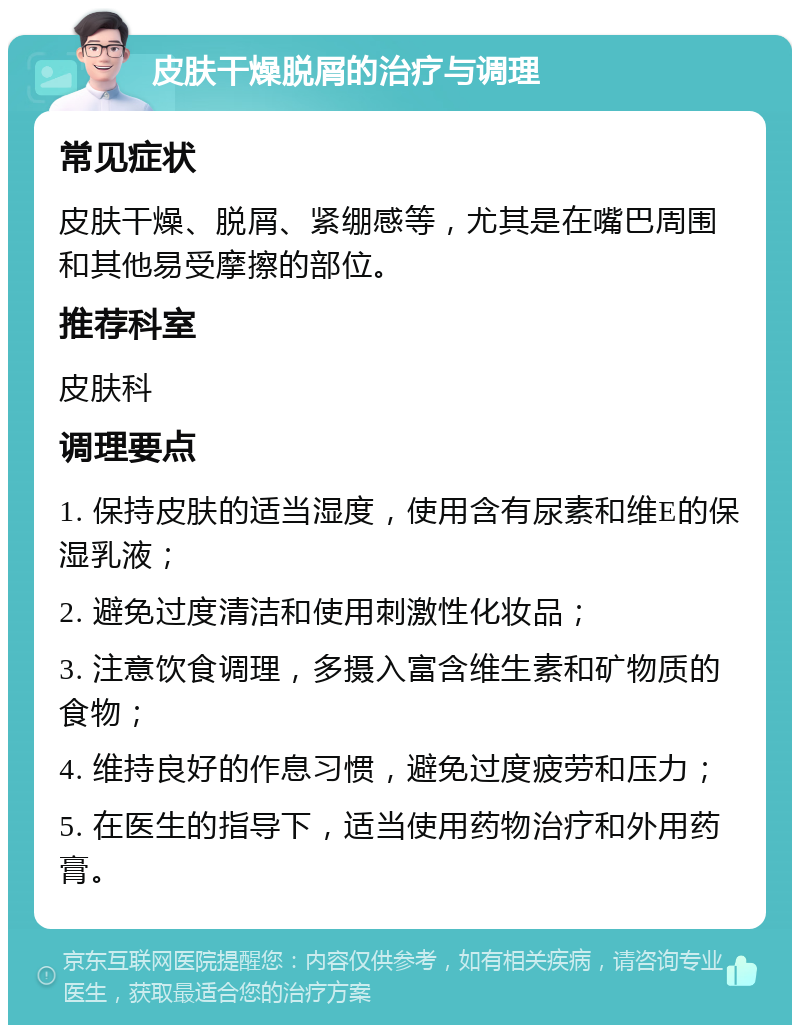 皮肤干燥脱屑的治疗与调理 常见症状 皮肤干燥、脱屑、紧绷感等，尤其是在嘴巴周围和其他易受摩擦的部位。 推荐科室 皮肤科 调理要点 1. 保持皮肤的适当湿度，使用含有尿素和维E的保湿乳液； 2. 避免过度清洁和使用刺激性化妆品； 3. 注意饮食调理，多摄入富含维生素和矿物质的食物； 4. 维持良好的作息习惯，避免过度疲劳和压力； 5. 在医生的指导下，适当使用药物治疗和外用药膏。