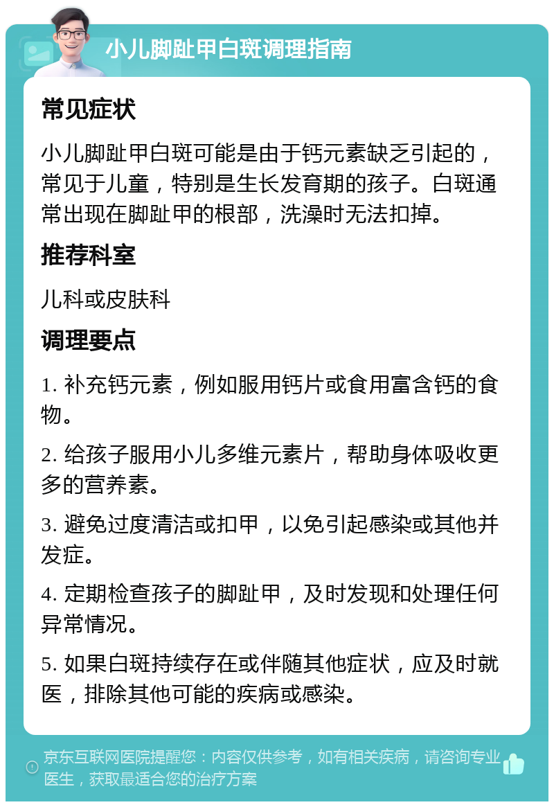 小儿脚趾甲白斑调理指南 常见症状 小儿脚趾甲白斑可能是由于钙元素缺乏引起的，常见于儿童，特别是生长发育期的孩子。白斑通常出现在脚趾甲的根部，洗澡时无法扣掉。 推荐科室 儿科或皮肤科 调理要点 1. 补充钙元素，例如服用钙片或食用富含钙的食物。 2. 给孩子服用小儿多维元素片，帮助身体吸收更多的营养素。 3. 避免过度清洁或扣甲，以免引起感染或其他并发症。 4. 定期检查孩子的脚趾甲，及时发现和处理任何异常情况。 5. 如果白斑持续存在或伴随其他症状，应及时就医，排除其他可能的疾病或感染。