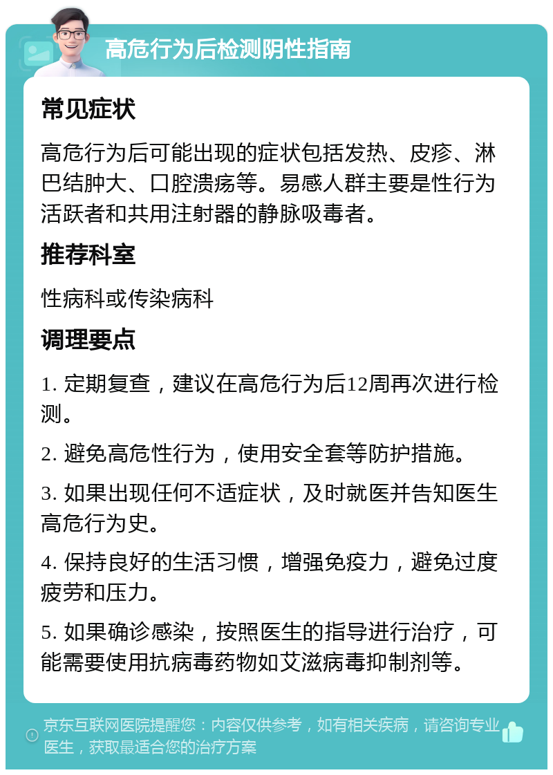 高危行为后检测阴性指南 常见症状 高危行为后可能出现的症状包括发热、皮疹、淋巴结肿大、口腔溃疡等。易感人群主要是性行为活跃者和共用注射器的静脉吸毒者。 推荐科室 性病科或传染病科 调理要点 1. 定期复查，建议在高危行为后12周再次进行检测。 2. 避免高危性行为，使用安全套等防护措施。 3. 如果出现任何不适症状，及时就医并告知医生高危行为史。 4. 保持良好的生活习惯，增强免疫力，避免过度疲劳和压力。 5. 如果确诊感染，按照医生的指导进行治疗，可能需要使用抗病毒药物如艾滋病毒抑制剂等。