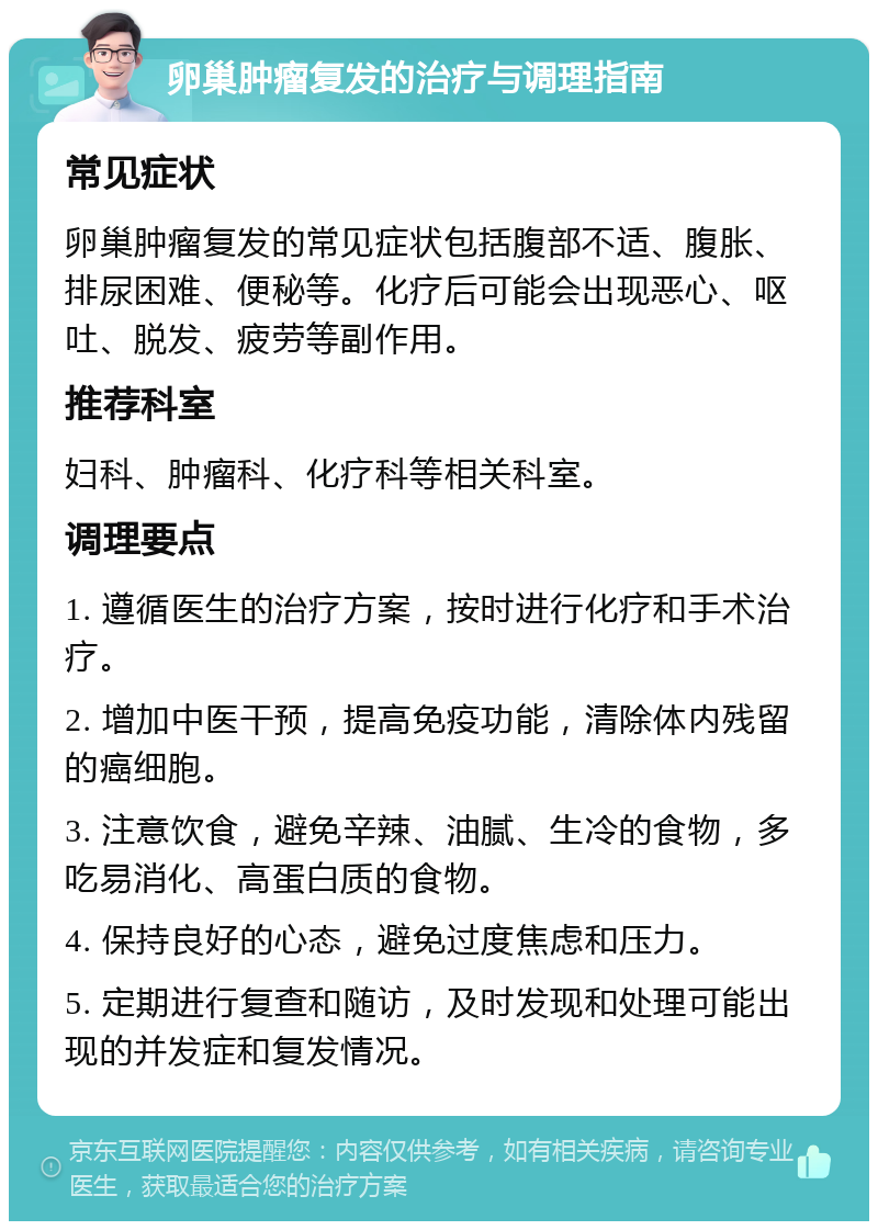 卵巢肿瘤复发的治疗与调理指南 常见症状 卵巢肿瘤复发的常见症状包括腹部不适、腹胀、排尿困难、便秘等。化疗后可能会出现恶心、呕吐、脱发、疲劳等副作用。 推荐科室 妇科、肿瘤科、化疗科等相关科室。 调理要点 1. 遵循医生的治疗方案，按时进行化疗和手术治疗。 2. 增加中医干预，提高免疫功能，清除体内残留的癌细胞。 3. 注意饮食，避免辛辣、油腻、生冷的食物，多吃易消化、高蛋白质的食物。 4. 保持良好的心态，避免过度焦虑和压力。 5. 定期进行复查和随访，及时发现和处理可能出现的并发症和复发情况。