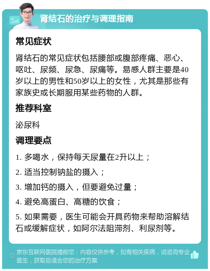 肾结石的治疗与调理指南 常见症状 肾结石的常见症状包括腰部或腹部疼痛、恶心、呕吐、尿频、尿急、尿痛等。易感人群主要是40岁以上的男性和50岁以上的女性，尤其是那些有家族史或长期服用某些药物的人群。 推荐科室 泌尿科 调理要点 1. 多喝水，保持每天尿量在2升以上； 2. 适当控制钠盐的摄入； 3. 增加钙的摄入，但要避免过量； 4. 避免高蛋白、高糖的饮食； 5. 如果需要，医生可能会开具药物来帮助溶解结石或缓解症状，如阿尔法阻滞剂、利尿剂等。