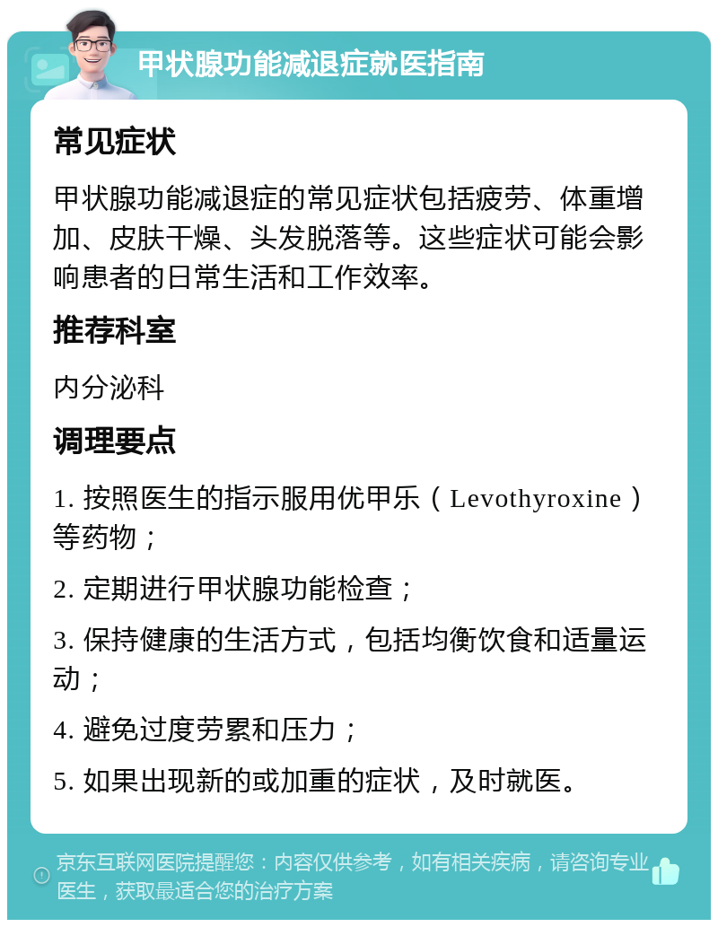 甲状腺功能减退症就医指南 常见症状 甲状腺功能减退症的常见症状包括疲劳、体重增加、皮肤干燥、头发脱落等。这些症状可能会影响患者的日常生活和工作效率。 推荐科室 内分泌科 调理要点 1. 按照医生的指示服用优甲乐（Levothyroxine）等药物； 2. 定期进行甲状腺功能检查； 3. 保持健康的生活方式，包括均衡饮食和适量运动； 4. 避免过度劳累和压力； 5. 如果出现新的或加重的症状，及时就医。