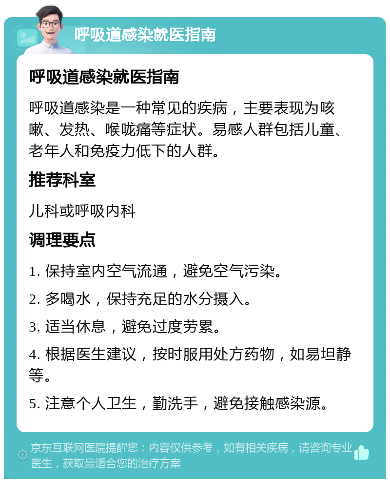 呼吸道感染就医指南 呼吸道感染就医指南 呼吸道感染是一种常见的疾病，主要表现为咳嗽、发热、喉咙痛等症状。易感人群包括儿童、老年人和免疫力低下的人群。 推荐科室 儿科或呼吸内科 调理要点 1. 保持室内空气流通，避免空气污染。 2. 多喝水，保持充足的水分摄入。 3. 适当休息，避免过度劳累。 4. 根据医生建议，按时服用处方药物，如易坦静等。 5. 注意个人卫生，勤洗手，避免接触感染源。