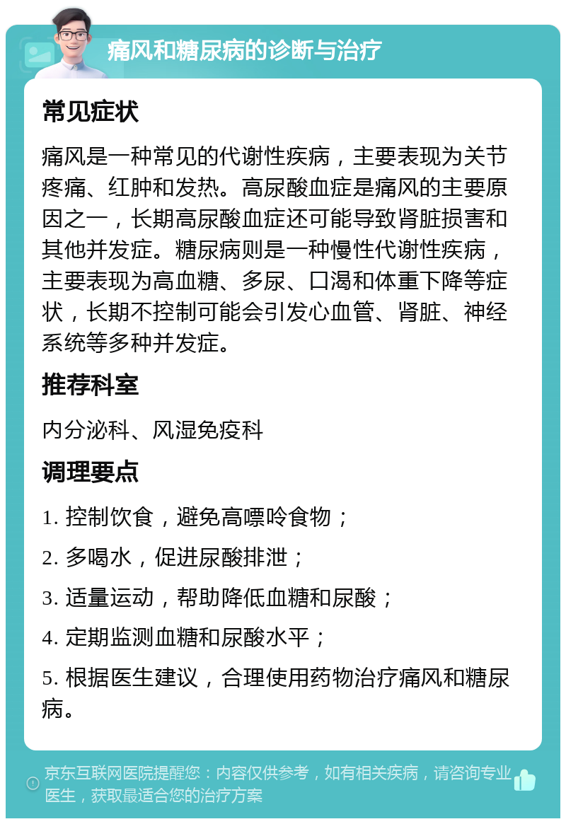 痛风和糖尿病的诊断与治疗 常见症状 痛风是一种常见的代谢性疾病，主要表现为关节疼痛、红肿和发热。高尿酸血症是痛风的主要原因之一，长期高尿酸血症还可能导致肾脏损害和其他并发症。糖尿病则是一种慢性代谢性疾病，主要表现为高血糖、多尿、口渴和体重下降等症状，长期不控制可能会引发心血管、肾脏、神经系统等多种并发症。 推荐科室 内分泌科、风湿免疫科 调理要点 1. 控制饮食，避免高嘌呤食物； 2. 多喝水，促进尿酸排泄； 3. 适量运动，帮助降低血糖和尿酸； 4. 定期监测血糖和尿酸水平； 5. 根据医生建议，合理使用药物治疗痛风和糖尿病。