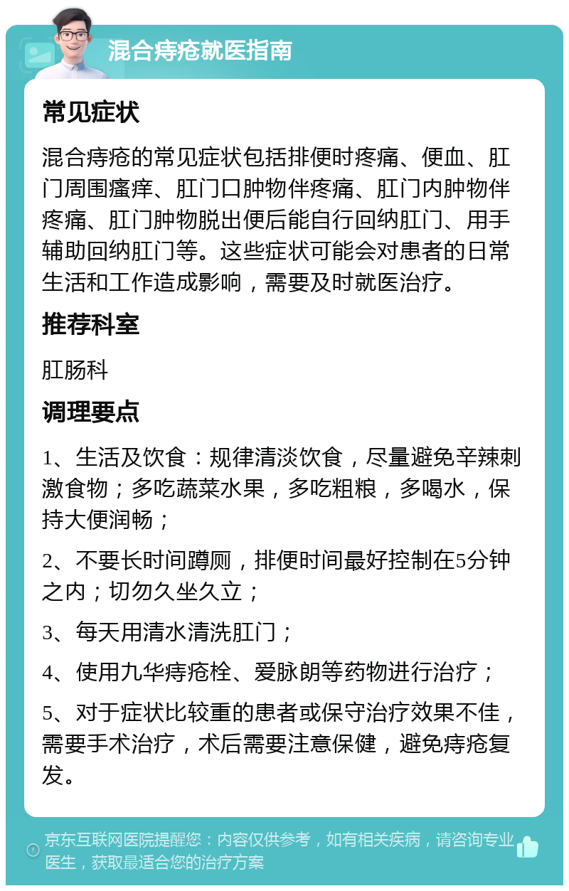 混合痔疮就医指南 常见症状 混合痔疮的常见症状包括排便时疼痛、便血、肛门周围瘙痒、肛门口肿物伴疼痛、肛门内肿物伴疼痛、肛门肿物脱出便后能自行回纳肛门、用手辅助回纳肛门等。这些症状可能会对患者的日常生活和工作造成影响，需要及时就医治疗。 推荐科室 肛肠科 调理要点 1、生活及饮食：规律清淡饮食，尽量避免辛辣刺激食物；多吃蔬菜水果，多吃粗粮，多喝水，保持大便润畅； 2、不要长时间蹲厕，排便时间最好控制在5分钟之内；切勿久坐久立； 3、每天用清水清洗肛门； 4、使用九华痔疮栓、爱脉朗等药物进行治疗； 5、对于症状比较重的患者或保守治疗效果不佳，需要手术治疗，术后需要注意保健，避免痔疮复发。