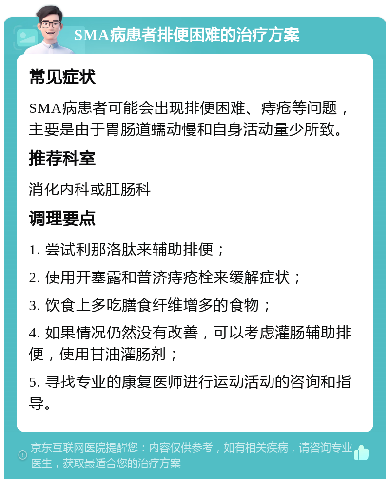 SMA病患者排便困难的治疗方案 常见症状 SMA病患者可能会出现排便困难、痔疮等问题，主要是由于胃肠道蠕动慢和自身活动量少所致。 推荐科室 消化内科或肛肠科 调理要点 1. 尝试利那洛肽来辅助排便； 2. 使用开塞露和普济痔疮栓来缓解症状； 3. 饮食上多吃膳食纤维增多的食物； 4. 如果情况仍然没有改善，可以考虑灌肠辅助排便，使用甘油灌肠剂； 5. 寻找专业的康复医师进行运动活动的咨询和指导。