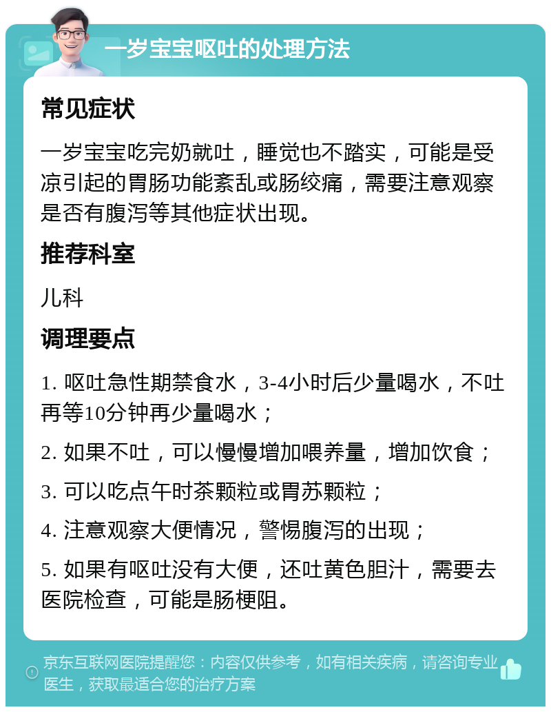 一岁宝宝呕吐的处理方法 常见症状 一岁宝宝吃完奶就吐，睡觉也不踏实，可能是受凉引起的胃肠功能紊乱或肠绞痛，需要注意观察是否有腹泻等其他症状出现。 推荐科室 儿科 调理要点 1. 呕吐急性期禁食水，3-4小时后少量喝水，不吐再等10分钟再少量喝水； 2. 如果不吐，可以慢慢增加喂养量，增加饮食； 3. 可以吃点午时茶颗粒或胃苏颗粒； 4. 注意观察大便情况，警惕腹泻的出现； 5. 如果有呕吐没有大便，还吐黄色胆汁，需要去医院检查，可能是肠梗阻。