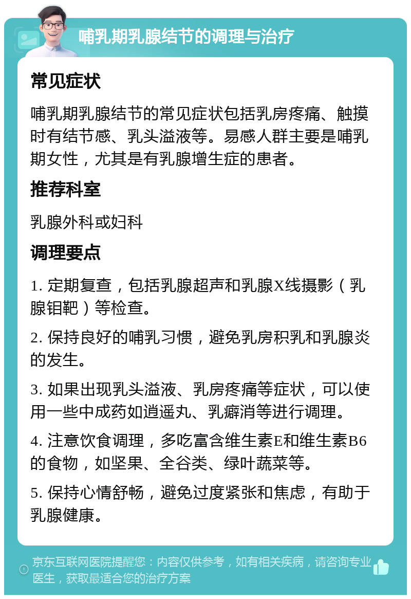 哺乳期乳腺结节的调理与治疗 常见症状 哺乳期乳腺结节的常见症状包括乳房疼痛、触摸时有结节感、乳头溢液等。易感人群主要是哺乳期女性，尤其是有乳腺增生症的患者。 推荐科室 乳腺外科或妇科 调理要点 1. 定期复查，包括乳腺超声和乳腺X线摄影（乳腺钼靶）等检查。 2. 保持良好的哺乳习惯，避免乳房积乳和乳腺炎的发生。 3. 如果出现乳头溢液、乳房疼痛等症状，可以使用一些中成药如逍遥丸、乳癖消等进行调理。 4. 注意饮食调理，多吃富含维生素E和维生素B6的食物，如坚果、全谷类、绿叶蔬菜等。 5. 保持心情舒畅，避免过度紧张和焦虑，有助于乳腺健康。