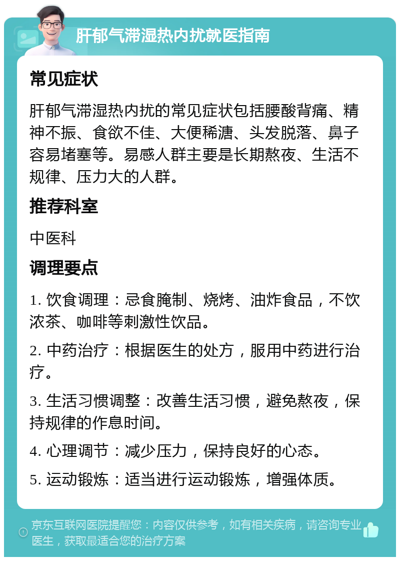 肝郁气滞湿热内扰就医指南 常见症状 肝郁气滞湿热内扰的常见症状包括腰酸背痛、精神不振、食欲不佳、大便稀溏、头发脱落、鼻子容易堵塞等。易感人群主要是长期熬夜、生活不规律、压力大的人群。 推荐科室 中医科 调理要点 1. 饮食调理：忌食腌制、烧烤、油炸食品，不饮浓茶、咖啡等刺激性饮品。 2. 中药治疗：根据医生的处方，服用中药进行治疗。 3. 生活习惯调整：改善生活习惯，避免熬夜，保持规律的作息时间。 4. 心理调节：减少压力，保持良好的心态。 5. 运动锻炼：适当进行运动锻炼，增强体质。