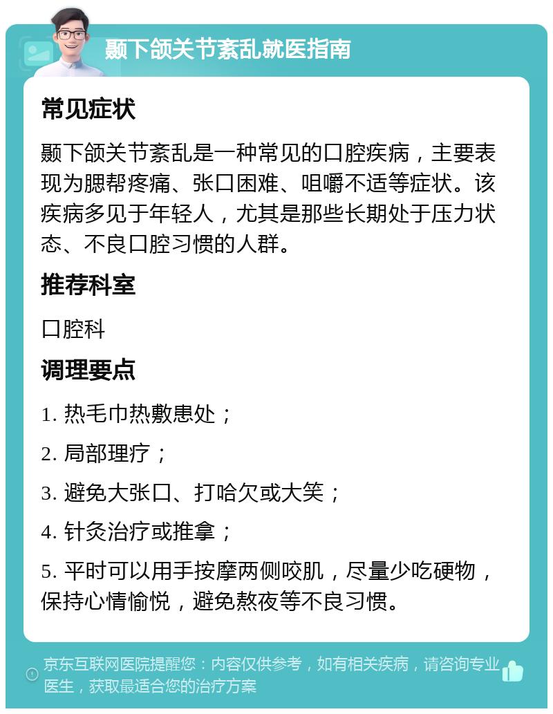 颞下颌关节紊乱就医指南 常见症状 颞下颌关节紊乱是一种常见的口腔疾病，主要表现为腮帮疼痛、张口困难、咀嚼不适等症状。该疾病多见于年轻人，尤其是那些长期处于压力状态、不良口腔习惯的人群。 推荐科室 口腔科 调理要点 1. 热毛巾热敷患处； 2. 局部理疗； 3. 避免大张口、打哈欠或大笑； 4. 针灸治疗或推拿； 5. 平时可以用手按摩两侧咬肌，尽量少吃硬物，保持心情愉悦，避免熬夜等不良习惯。