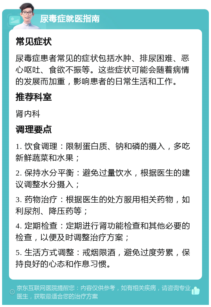 尿毒症就医指南 常见症状 尿毒症患者常见的症状包括水肿、排尿困难、恶心呕吐、食欲不振等。这些症状可能会随着病情的发展而加重，影响患者的日常生活和工作。 推荐科室 肾内科 调理要点 1. 饮食调理：限制蛋白质、钠和磷的摄入，多吃新鲜蔬菜和水果； 2. 保持水分平衡：避免过量饮水，根据医生的建议调整水分摄入； 3. 药物治疗：根据医生的处方服用相关药物，如利尿剂、降压药等； 4. 定期检查：定期进行肾功能检查和其他必要的检查，以便及时调整治疗方案； 5. 生活方式调整：戒烟限酒，避免过度劳累，保持良好的心态和作息习惯。