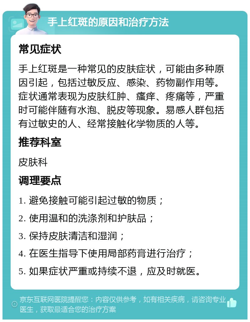 手上红斑的原因和治疗方法 常见症状 手上红斑是一种常见的皮肤症状，可能由多种原因引起，包括过敏反应、感染、药物副作用等。症状通常表现为皮肤红肿、瘙痒、疼痛等，严重时可能伴随有水泡、脱皮等现象。易感人群包括有过敏史的人、经常接触化学物质的人等。 推荐科室 皮肤科 调理要点 1. 避免接触可能引起过敏的物质； 2. 使用温和的洗涤剂和护肤品； 3. 保持皮肤清洁和湿润； 4. 在医生指导下使用局部药膏进行治疗； 5. 如果症状严重或持续不退，应及时就医。