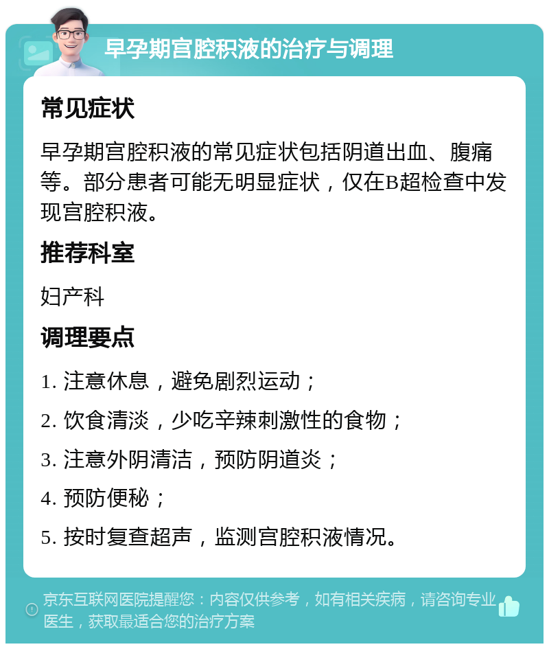 早孕期宫腔积液的治疗与调理 常见症状 早孕期宫腔积液的常见症状包括阴道出血、腹痛等。部分患者可能无明显症状，仅在B超检查中发现宫腔积液。 推荐科室 妇产科 调理要点 1. 注意休息，避免剧烈运动； 2. 饮食清淡，少吃辛辣刺激性的食物； 3. 注意外阴清洁，预防阴道炎； 4. 预防便秘； 5. 按时复查超声，监测宫腔积液情况。