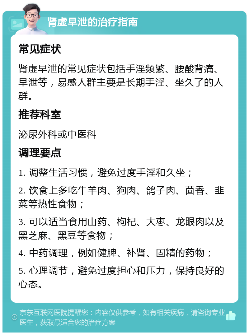 肾虚早泄的治疗指南 常见症状 肾虚早泄的常见症状包括手淫频繁、腰酸背痛、早泄等，易感人群主要是长期手淫、坐久了的人群。 推荐科室 泌尿外科或中医科 调理要点 1. 调整生活习惯，避免过度手淫和久坐； 2. 饮食上多吃牛羊肉、狗肉、鸽子肉、茴香、韭菜等热性食物； 3. 可以适当食用山药、枸杞、大枣、龙眼肉以及黑芝麻、黑豆等食物； 4. 中药调理，例如健脾、补肾、固精的药物； 5. 心理调节，避免过度担心和压力，保持良好的心态。