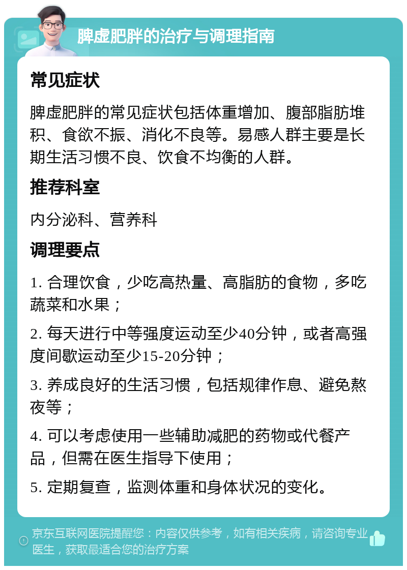 脾虚肥胖的治疗与调理指南 常见症状 脾虚肥胖的常见症状包括体重增加、腹部脂肪堆积、食欲不振、消化不良等。易感人群主要是长期生活习惯不良、饮食不均衡的人群。 推荐科室 内分泌科、营养科 调理要点 1. 合理饮食，少吃高热量、高脂肪的食物，多吃蔬菜和水果； 2. 每天进行中等强度运动至少40分钟，或者高强度间歇运动至少15-20分钟； 3. 养成良好的生活习惯，包括规律作息、避免熬夜等； 4. 可以考虑使用一些辅助减肥的药物或代餐产品，但需在医生指导下使用； 5. 定期复查，监测体重和身体状况的变化。