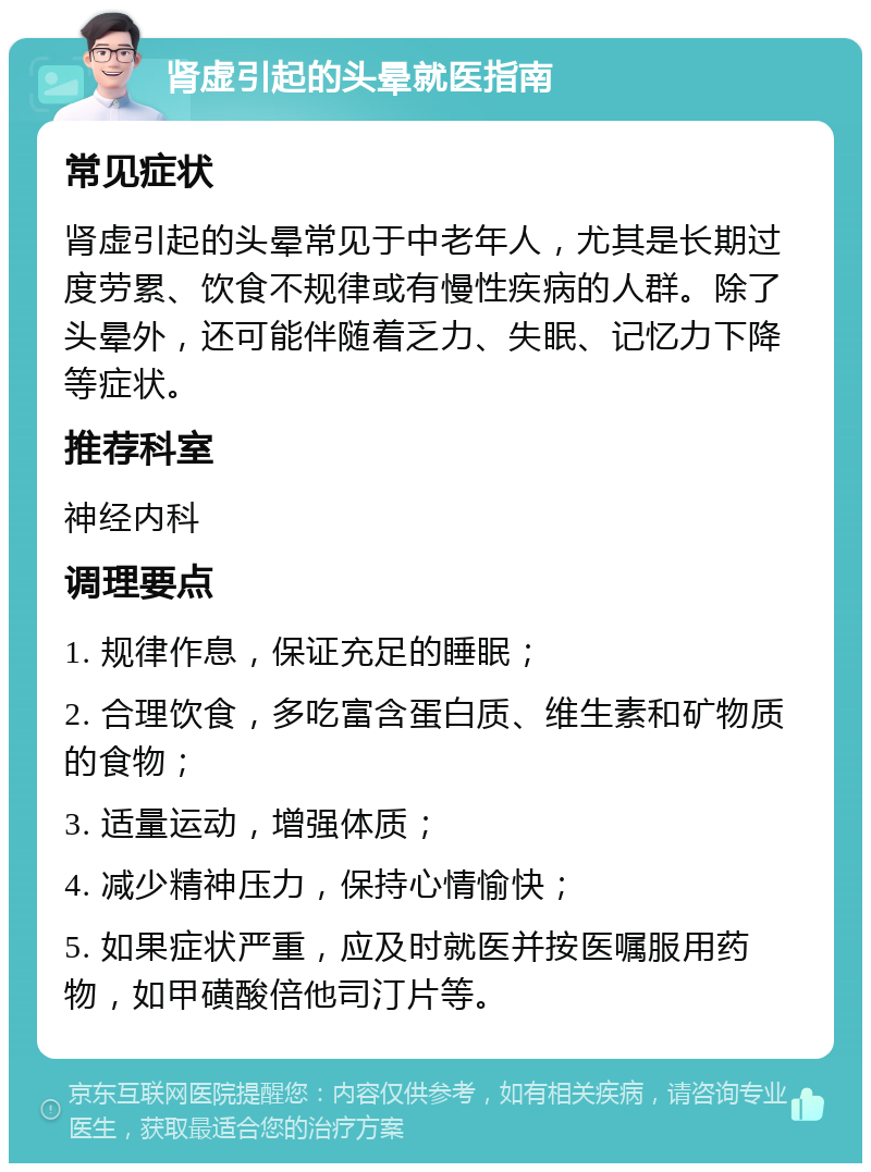 肾虚引起的头晕就医指南 常见症状 肾虚引起的头晕常见于中老年人，尤其是长期过度劳累、饮食不规律或有慢性疾病的人群。除了头晕外，还可能伴随着乏力、失眠、记忆力下降等症状。 推荐科室 神经内科 调理要点 1. 规律作息，保证充足的睡眠； 2. 合理饮食，多吃富含蛋白质、维生素和矿物质的食物； 3. 适量运动，增强体质； 4. 减少精神压力，保持心情愉快； 5. 如果症状严重，应及时就医并按医嘱服用药物，如甲磺酸倍他司汀片等。