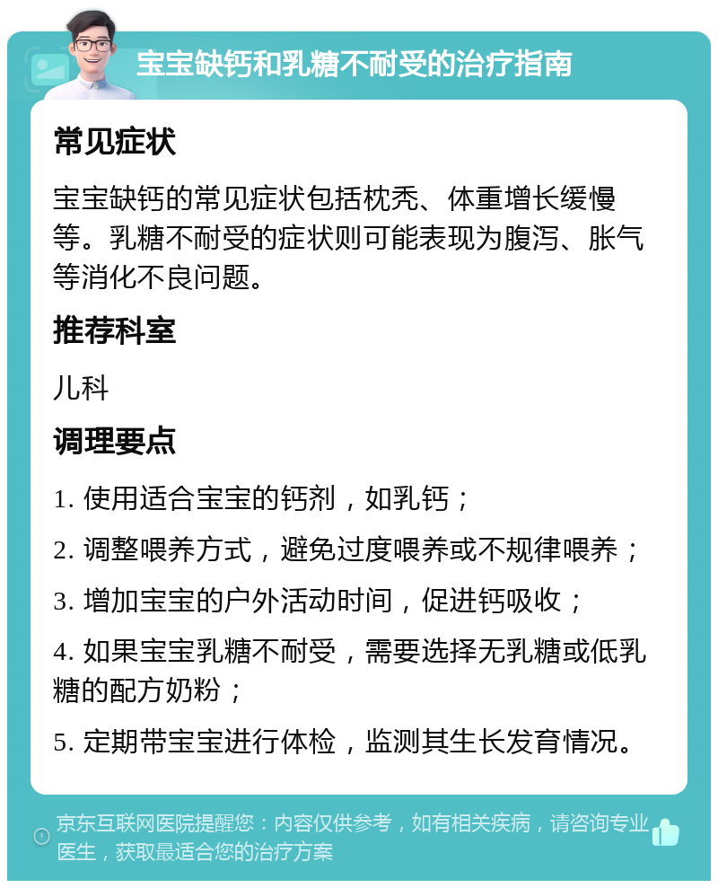 宝宝缺钙和乳糖不耐受的治疗指南 常见症状 宝宝缺钙的常见症状包括枕秃、体重增长缓慢等。乳糖不耐受的症状则可能表现为腹泻、胀气等消化不良问题。 推荐科室 儿科 调理要点 1. 使用适合宝宝的钙剂，如乳钙； 2. 调整喂养方式，避免过度喂养或不规律喂养； 3. 增加宝宝的户外活动时间，促进钙吸收； 4. 如果宝宝乳糖不耐受，需要选择无乳糖或低乳糖的配方奶粉； 5. 定期带宝宝进行体检，监测其生长发育情况。