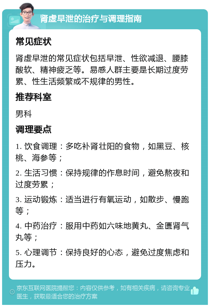 肾虚早泄的治疗与调理指南 常见症状 肾虚早泄的常见症状包括早泄、性欲减退、腰膝酸软、精神疲乏等。易感人群主要是长期过度劳累、性生活频繁或不规律的男性。 推荐科室 男科 调理要点 1. 饮食调理：多吃补肾壮阳的食物，如黑豆、核桃、海参等； 2. 生活习惯：保持规律的作息时间，避免熬夜和过度劳累； 3. 运动锻炼：适当进行有氧运动，如散步、慢跑等； 4. 中药治疗：服用中药如六味地黄丸、金匮肾气丸等； 5. 心理调节：保持良好的心态，避免过度焦虑和压力。