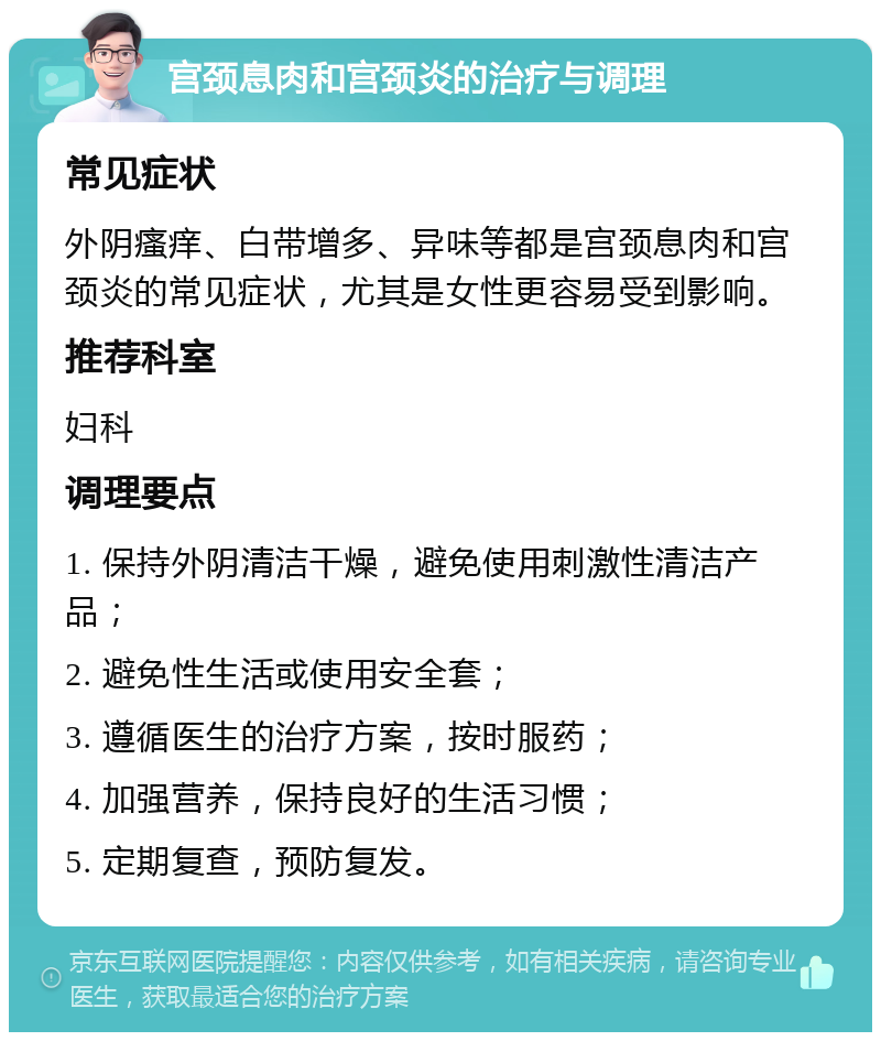 宫颈息肉和宫颈炎的治疗与调理 常见症状 外阴瘙痒、白带增多、异味等都是宫颈息肉和宫颈炎的常见症状，尤其是女性更容易受到影响。 推荐科室 妇科 调理要点 1. 保持外阴清洁干燥，避免使用刺激性清洁产品； 2. 避免性生活或使用安全套； 3. 遵循医生的治疗方案，按时服药； 4. 加强营养，保持良好的生活习惯； 5. 定期复查，预防复发。