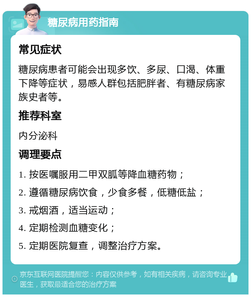 糖尿病用药指南 常见症状 糖尿病患者可能会出现多饮、多尿、口渴、体重下降等症状，易感人群包括肥胖者、有糖尿病家族史者等。 推荐科室 内分泌科 调理要点 1. 按医嘱服用二甲双胍等降血糖药物； 2. 遵循糖尿病饮食，少食多餐，低糖低盐； 3. 戒烟酒，适当运动； 4. 定期检测血糖变化； 5. 定期医院复查，调整治疗方案。