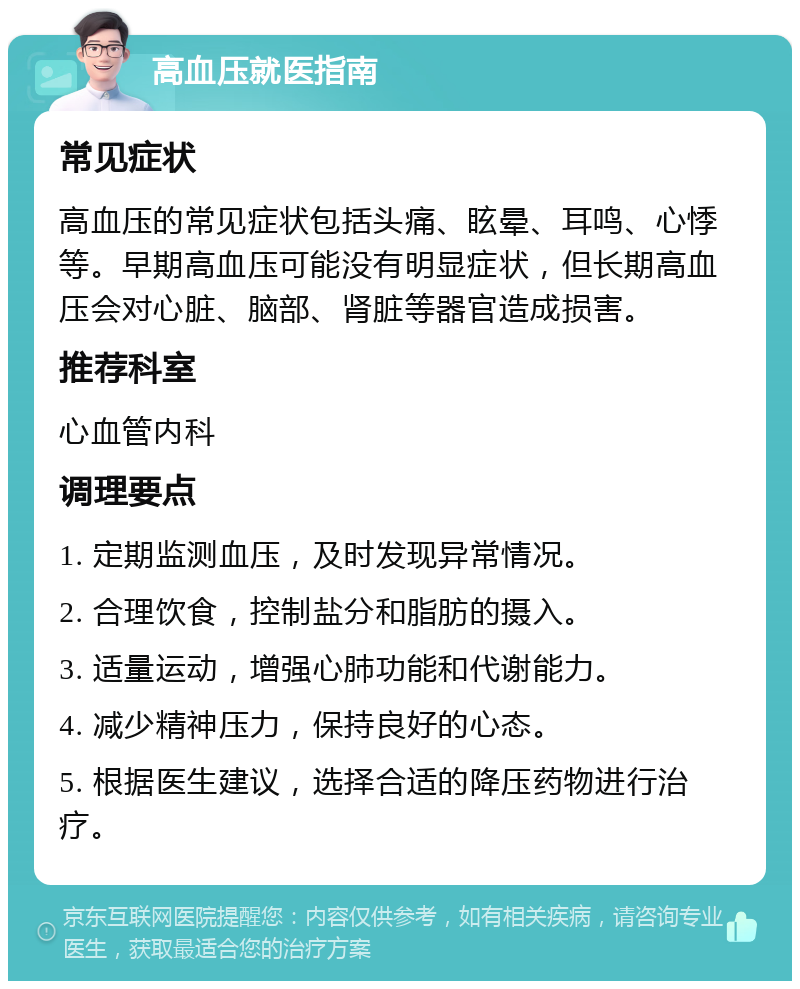 高血压就医指南 常见症状 高血压的常见症状包括头痛、眩晕、耳鸣、心悸等。早期高血压可能没有明显症状，但长期高血压会对心脏、脑部、肾脏等器官造成损害。 推荐科室 心血管内科 调理要点 1. 定期监测血压，及时发现异常情况。 2. 合理饮食，控制盐分和脂肪的摄入。 3. 适量运动，增强心肺功能和代谢能力。 4. 减少精神压力，保持良好的心态。 5. 根据医生建议，选择合适的降压药物进行治疗。