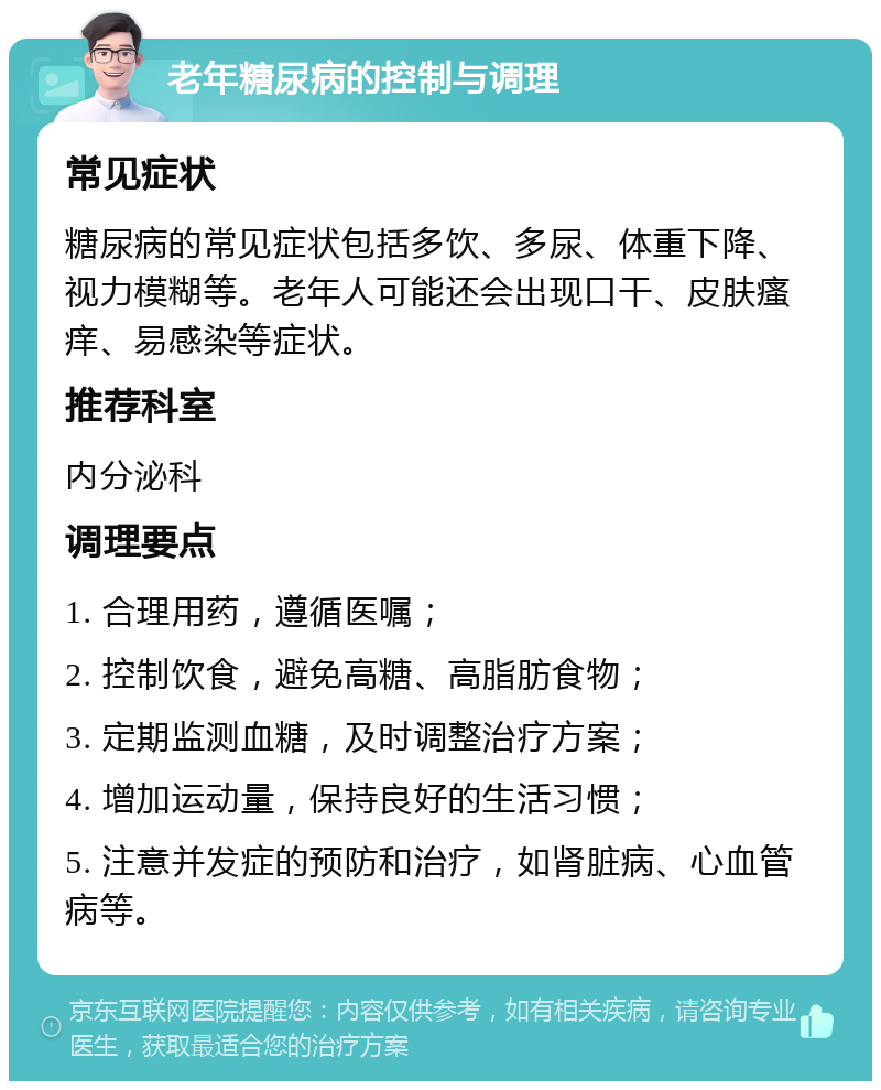 老年糖尿病的控制与调理 常见症状 糖尿病的常见症状包括多饮、多尿、体重下降、视力模糊等。老年人可能还会出现口干、皮肤瘙痒、易感染等症状。 推荐科室 内分泌科 调理要点 1. 合理用药，遵循医嘱； 2. 控制饮食，避免高糖、高脂肪食物； 3. 定期监测血糖，及时调整治疗方案； 4. 增加运动量，保持良好的生活习惯； 5. 注意并发症的预防和治疗，如肾脏病、心血管病等。