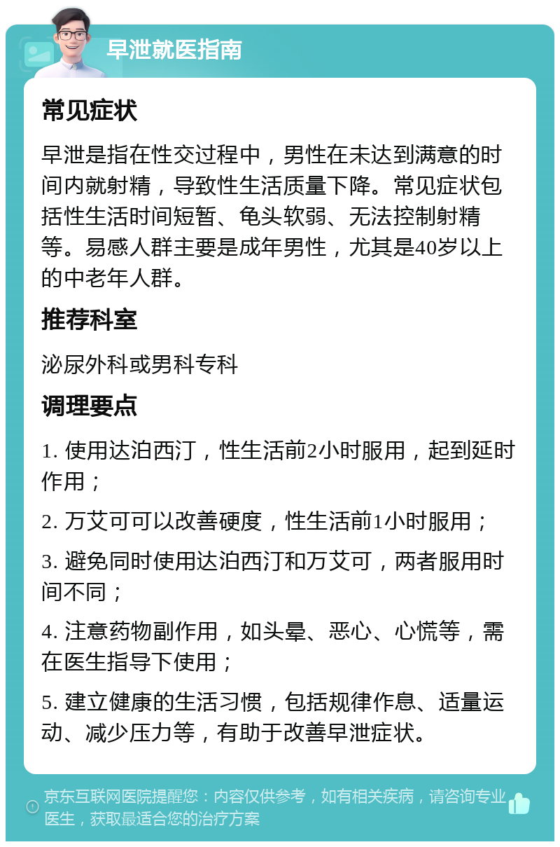 早泄就医指南 常见症状 早泄是指在性交过程中，男性在未达到满意的时间内就射精，导致性生活质量下降。常见症状包括性生活时间短暂、龟头软弱、无法控制射精等。易感人群主要是成年男性，尤其是40岁以上的中老年人群。 推荐科室 泌尿外科或男科专科 调理要点 1. 使用达泊西汀，性生活前2小时服用，起到延时作用； 2. 万艾可可以改善硬度，性生活前1小时服用； 3. 避免同时使用达泊西汀和万艾可，两者服用时间不同； 4. 注意药物副作用，如头晕、恶心、心慌等，需在医生指导下使用； 5. 建立健康的生活习惯，包括规律作息、适量运动、减少压力等，有助于改善早泄症状。