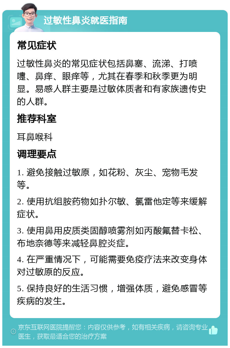 过敏性鼻炎就医指南 常见症状 过敏性鼻炎的常见症状包括鼻塞、流涕、打喷嚏、鼻痒、眼痒等，尤其在春季和秋季更为明显。易感人群主要是过敏体质者和有家族遗传史的人群。 推荐科室 耳鼻喉科 调理要点 1. 避免接触过敏原，如花粉、灰尘、宠物毛发等。 2. 使用抗组胺药物如扑尔敏、氯雷他定等来缓解症状。 3. 使用鼻用皮质类固醇喷雾剂如丙酸氟替卡松、布地奈德等来减轻鼻腔炎症。 4. 在严重情况下，可能需要免疫疗法来改变身体对过敏原的反应。 5. 保持良好的生活习惯，增强体质，避免感冒等疾病的发生。