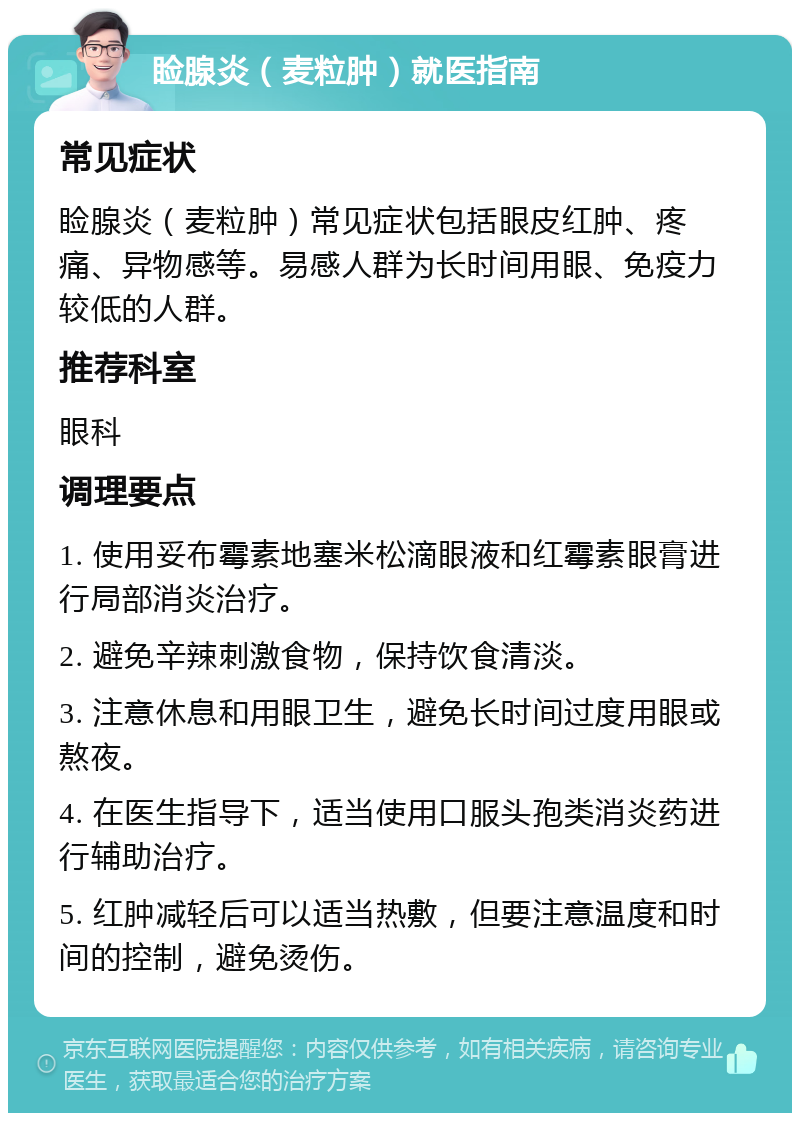 睑腺炎（麦粒肿）就医指南 常见症状 睑腺炎（麦粒肿）常见症状包括眼皮红肿、疼痛、异物感等。易感人群为长时间用眼、免疫力较低的人群。 推荐科室 眼科 调理要点 1. 使用妥布霉素地塞米松滴眼液和红霉素眼膏进行局部消炎治疗。 2. 避免辛辣刺激食物，保持饮食清淡。 3. 注意休息和用眼卫生，避免长时间过度用眼或熬夜。 4. 在医生指导下，适当使用口服头孢类消炎药进行辅助治疗。 5. 红肿减轻后可以适当热敷，但要注意温度和时间的控制，避免烫伤。