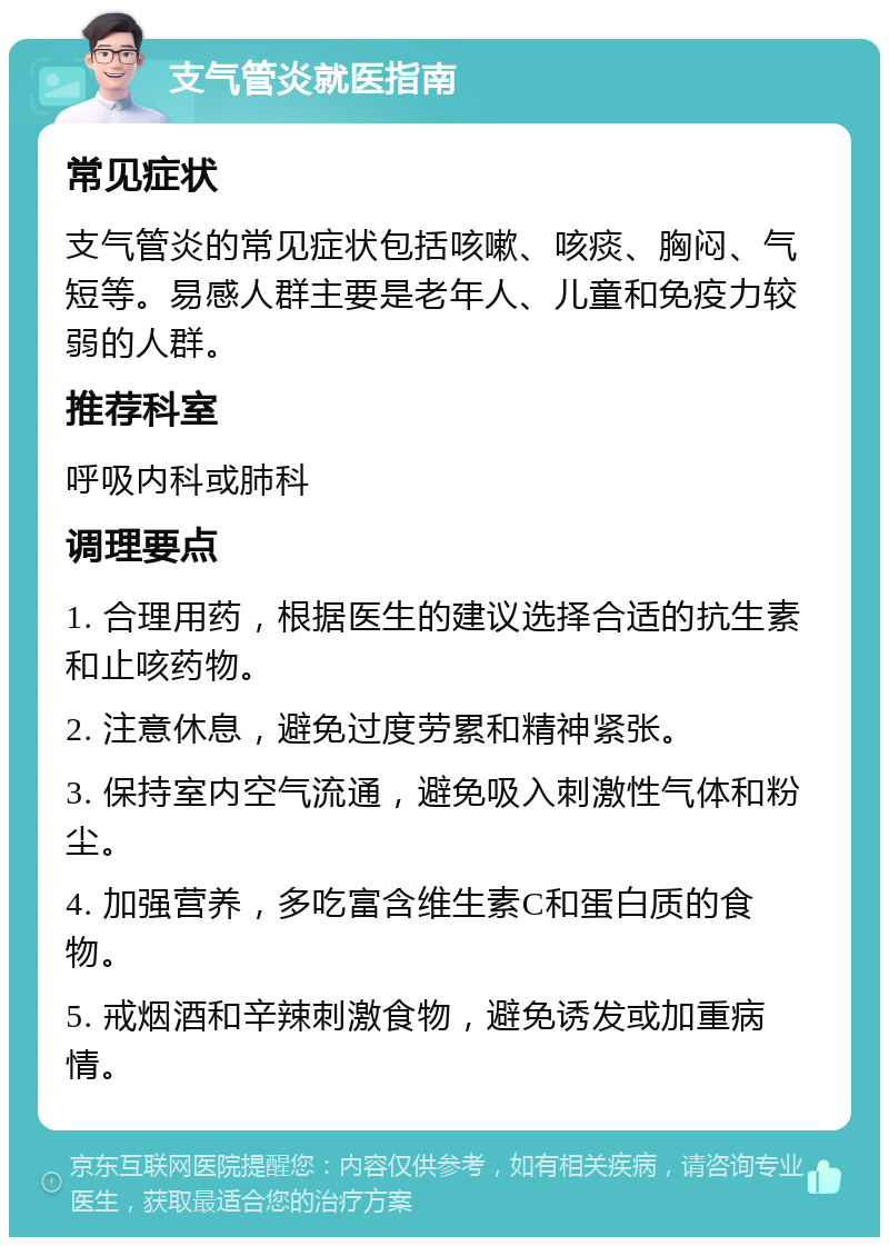 支气管炎就医指南 常见症状 支气管炎的常见症状包括咳嗽、咳痰、胸闷、气短等。易感人群主要是老年人、儿童和免疫力较弱的人群。 推荐科室 呼吸内科或肺科 调理要点 1. 合理用药，根据医生的建议选择合适的抗生素和止咳药物。 2. 注意休息，避免过度劳累和精神紧张。 3. 保持室内空气流通，避免吸入刺激性气体和粉尘。 4. 加强营养，多吃富含维生素C和蛋白质的食物。 5. 戒烟酒和辛辣刺激食物，避免诱发或加重病情。