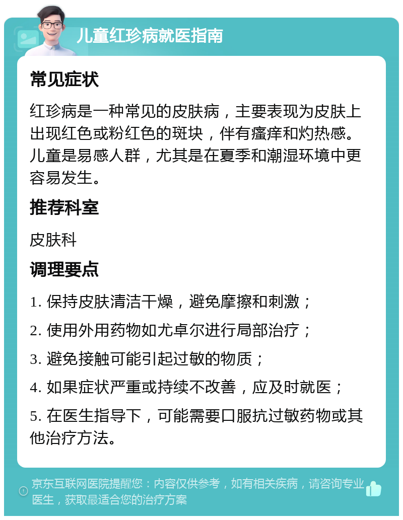 儿童红珍病就医指南 常见症状 红珍病是一种常见的皮肤病，主要表现为皮肤上出现红色或粉红色的斑块，伴有瘙痒和灼热感。儿童是易感人群，尤其是在夏季和潮湿环境中更容易发生。 推荐科室 皮肤科 调理要点 1. 保持皮肤清洁干燥，避免摩擦和刺激； 2. 使用外用药物如尤卓尔进行局部治疗； 3. 避免接触可能引起过敏的物质； 4. 如果症状严重或持续不改善，应及时就医； 5. 在医生指导下，可能需要口服抗过敏药物或其他治疗方法。