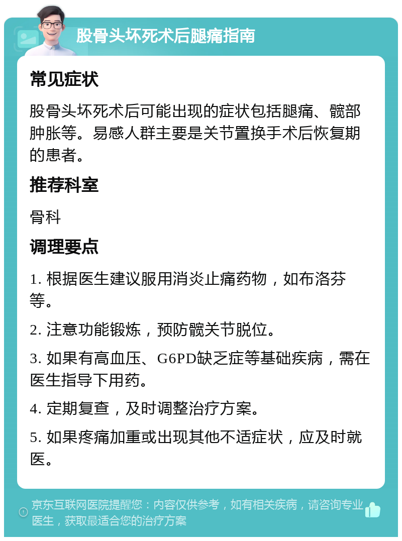 股骨头坏死术后腿痛指南 常见症状 股骨头坏死术后可能出现的症状包括腿痛、髋部肿胀等。易感人群主要是关节置换手术后恢复期的患者。 推荐科室 骨科 调理要点 1. 根据医生建议服用消炎止痛药物，如布洛芬等。 2. 注意功能锻炼，预防髋关节脱位。 3. 如果有高血压、G6PD缺乏症等基础疾病，需在医生指导下用药。 4. 定期复查，及时调整治疗方案。 5. 如果疼痛加重或出现其他不适症状，应及时就医。