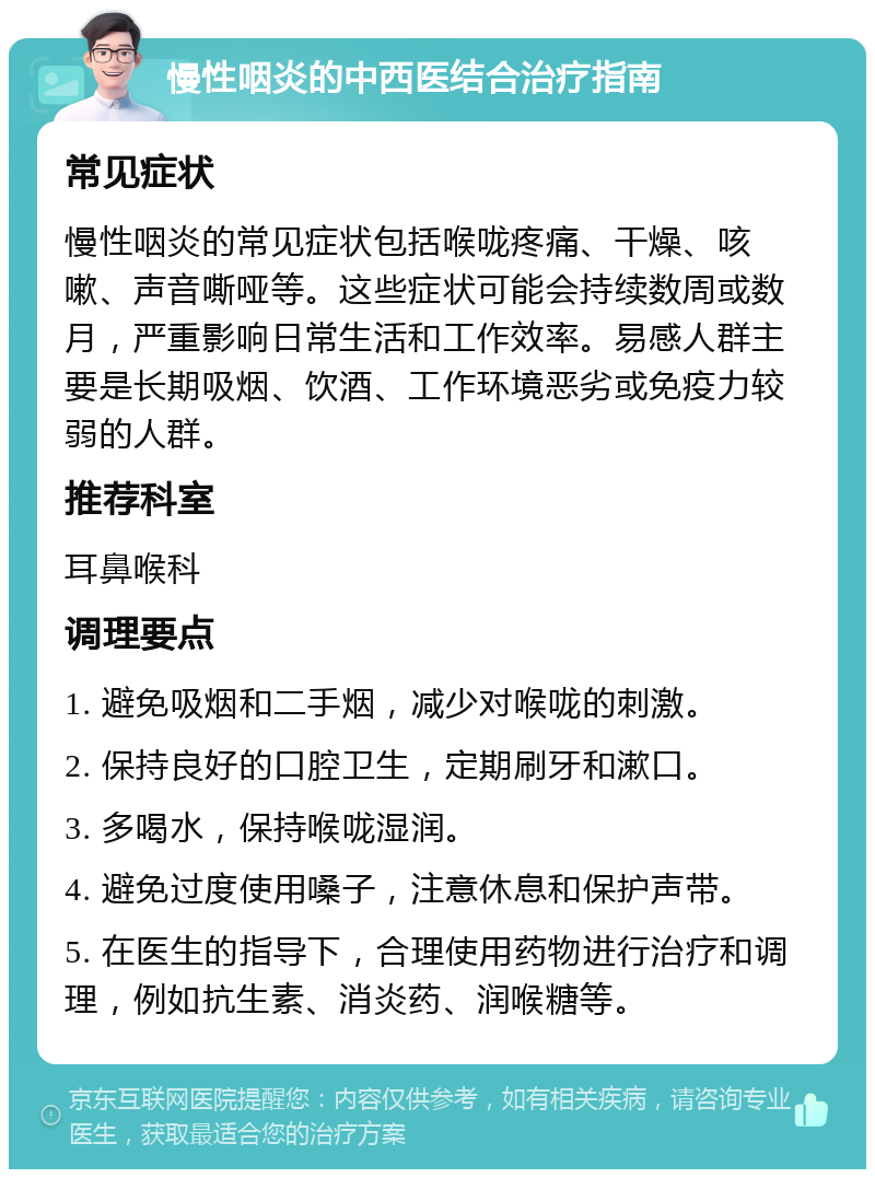 慢性咽炎的中西医结合治疗指南 常见症状 慢性咽炎的常见症状包括喉咙疼痛、干燥、咳嗽、声音嘶哑等。这些症状可能会持续数周或数月，严重影响日常生活和工作效率。易感人群主要是长期吸烟、饮酒、工作环境恶劣或免疫力较弱的人群。 推荐科室 耳鼻喉科 调理要点 1. 避免吸烟和二手烟，减少对喉咙的刺激。 2. 保持良好的口腔卫生，定期刷牙和漱口。 3. 多喝水，保持喉咙湿润。 4. 避免过度使用嗓子，注意休息和保护声带。 5. 在医生的指导下，合理使用药物进行治疗和调理，例如抗生素、消炎药、润喉糖等。