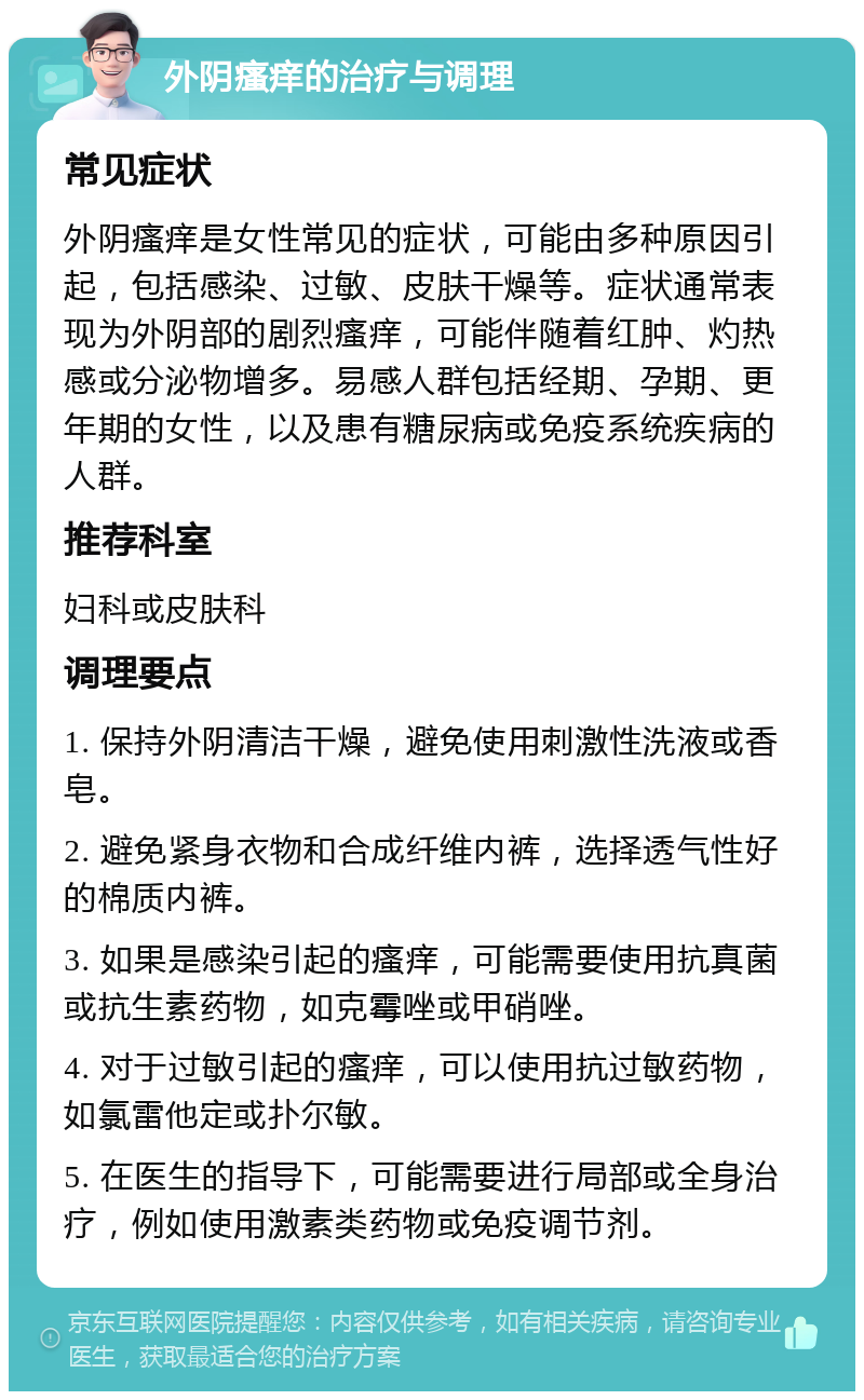 外阴瘙痒的治疗与调理 常见症状 外阴瘙痒是女性常见的症状，可能由多种原因引起，包括感染、过敏、皮肤干燥等。症状通常表现为外阴部的剧烈瘙痒，可能伴随着红肿、灼热感或分泌物增多。易感人群包括经期、孕期、更年期的女性，以及患有糖尿病或免疫系统疾病的人群。 推荐科室 妇科或皮肤科 调理要点 1. 保持外阴清洁干燥，避免使用刺激性洗液或香皂。 2. 避免紧身衣物和合成纤维内裤，选择透气性好的棉质内裤。 3. 如果是感染引起的瘙痒，可能需要使用抗真菌或抗生素药物，如克霉唑或甲硝唑。 4. 对于过敏引起的瘙痒，可以使用抗过敏药物，如氯雷他定或扑尔敏。 5. 在医生的指导下，可能需要进行局部或全身治疗，例如使用激素类药物或免疫调节剂。