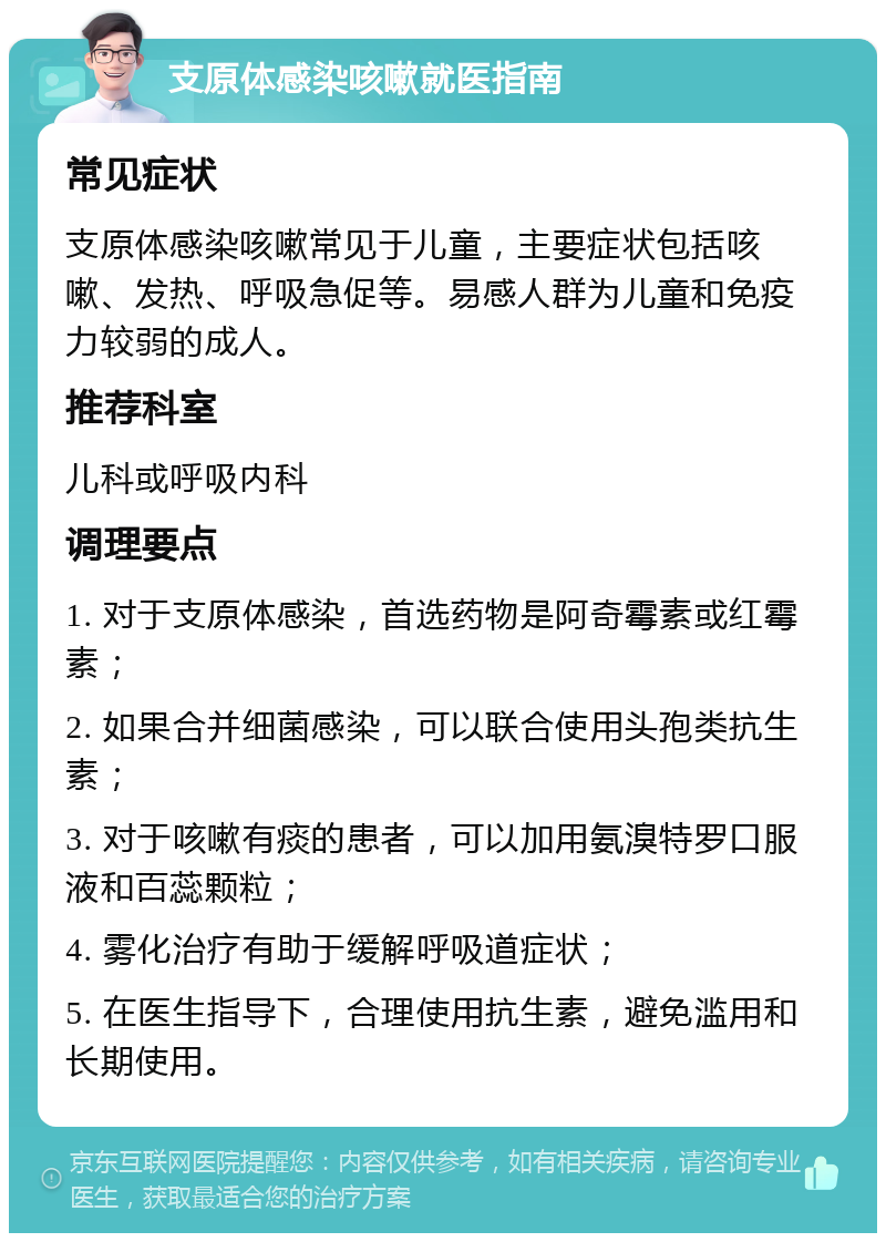 支原体感染咳嗽就医指南 常见症状 支原体感染咳嗽常见于儿童，主要症状包括咳嗽、发热、呼吸急促等。易感人群为儿童和免疫力较弱的成人。 推荐科室 儿科或呼吸内科 调理要点 1. 对于支原体感染，首选药物是阿奇霉素或红霉素； 2. 如果合并细菌感染，可以联合使用头孢类抗生素； 3. 对于咳嗽有痰的患者，可以加用氨溴特罗口服液和百蕊颗粒； 4. 雾化治疗有助于缓解呼吸道症状； 5. 在医生指导下，合理使用抗生素，避免滥用和长期使用。