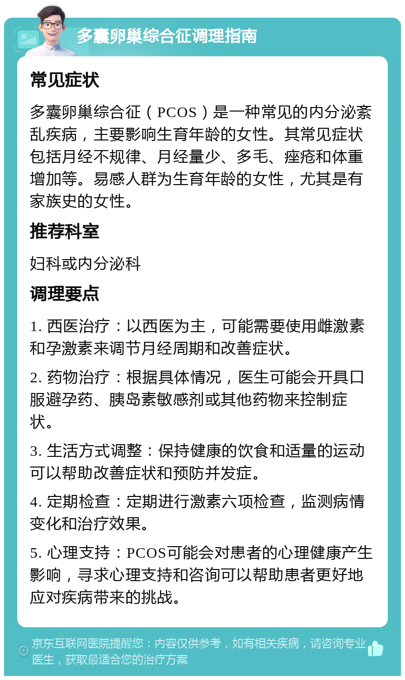 多囊卵巢综合征调理指南 常见症状 多囊卵巢综合征（PCOS）是一种常见的内分泌紊乱疾病，主要影响生育年龄的女性。其常见症状包括月经不规律、月经量少、多毛、痤疮和体重增加等。易感人群为生育年龄的女性，尤其是有家族史的女性。 推荐科室 妇科或内分泌科 调理要点 1. 西医治疗：以西医为主，可能需要使用雌激素和孕激素来调节月经周期和改善症状。 2. 药物治疗：根据具体情况，医生可能会开具口服避孕药、胰岛素敏感剂或其他药物来控制症状。 3. 生活方式调整：保持健康的饮食和适量的运动可以帮助改善症状和预防并发症。 4. 定期检查：定期进行激素六项检查，监测病情变化和治疗效果。 5. 心理支持：PCOS可能会对患者的心理健康产生影响，寻求心理支持和咨询可以帮助患者更好地应对疾病带来的挑战。