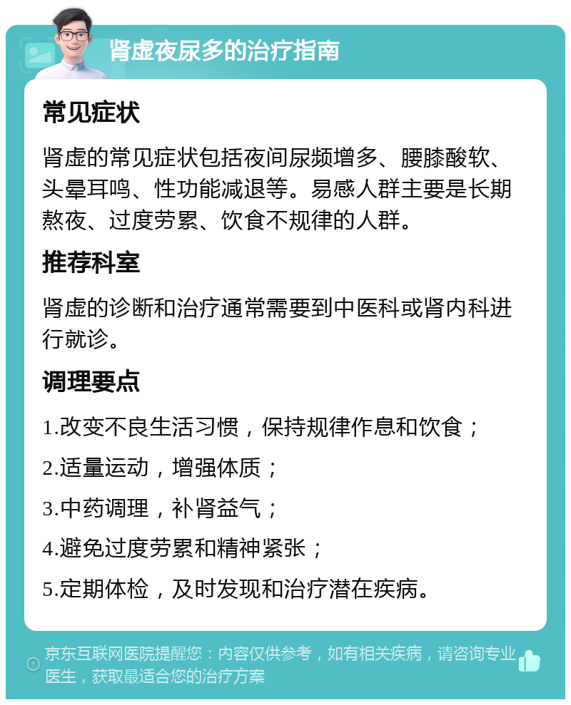 肾虚夜尿多的治疗指南 常见症状 肾虚的常见症状包括夜间尿频增多、腰膝酸软、头晕耳鸣、性功能减退等。易感人群主要是长期熬夜、过度劳累、饮食不规律的人群。 推荐科室 肾虚的诊断和治疗通常需要到中医科或肾内科进行就诊。 调理要点 1.改变不良生活习惯，保持规律作息和饮食； 2.适量运动，增强体质； 3.中药调理，补肾益气； 4.避免过度劳累和精神紧张； 5.定期体检，及时发现和治疗潜在疾病。