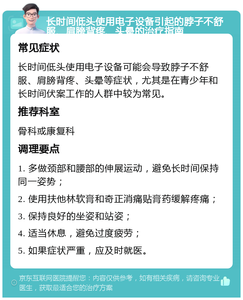 长时间低头使用电子设备引起的脖子不舒服、肩膀背疼、头晕的治疗指南 常见症状 长时间低头使用电子设备可能会导致脖子不舒服、肩膀背疼、头晕等症状，尤其是在青少年和长时间伏案工作的人群中较为常见。 推荐科室 骨科或康复科 调理要点 1. 多做颈部和腰部的伸展运动，避免长时间保持同一姿势； 2. 使用扶他林软膏和奇正消痛贴膏药缓解疼痛； 3. 保持良好的坐姿和站姿； 4. 适当休息，避免过度疲劳； 5. 如果症状严重，应及时就医。