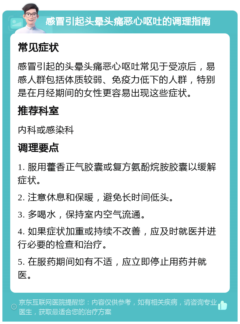 感冒引起头晕头痛恶心呕吐的调理指南 常见症状 感冒引起的头晕头痛恶心呕吐常见于受凉后，易感人群包括体质较弱、免疫力低下的人群，特别是在月经期间的女性更容易出现这些症状。 推荐科室 内科或感染科 调理要点 1. 服用藿香正气胶囊或复方氨酚烷胺胶囊以缓解症状。 2. 注意休息和保暖，避免长时间低头。 3. 多喝水，保持室内空气流通。 4. 如果症状加重或持续不改善，应及时就医并进行必要的检查和治疗。 5. 在服药期间如有不适，应立即停止用药并就医。