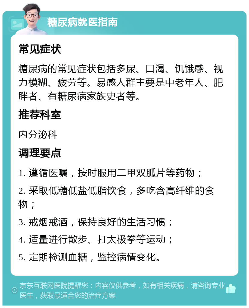 糖尿病就医指南 常见症状 糖尿病的常见症状包括多尿、口渴、饥饿感、视力模糊、疲劳等。易感人群主要是中老年人、肥胖者、有糖尿病家族史者等。 推荐科室 内分泌科 调理要点 1. 遵循医嘱，按时服用二甲双胍片等药物； 2. 采取低糖低盐低脂饮食，多吃含高纤维的食物； 3. 戒烟戒酒，保持良好的生活习惯； 4. 适量进行散步、打太极拳等运动； 5. 定期检测血糖，监控病情变化。